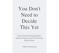 You Don't Need to Decide This Yet: How to Stop Rushing Decisions, Reduce Pressure, and Think Clearly Under Stress