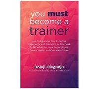 You Must Become A Trainer: How To Leverage Your Expertise, Experience And Education In Any Field To Do What You Love, Impact Lives, Create Wealth