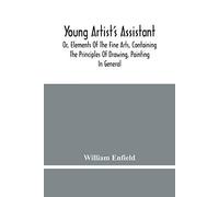 Young Artist's Assistant; Or, Elements Of The Fine Arts, Containing The Principles Of Drawing, Painting In General, Crayon Painting, Oil Painting, Portrait Painting, Miniature Painting, Designing, Col