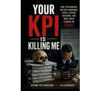 Your KPI Is Killing Me: How Performance Metrics Undermine People, Distort Decisions, and What Great Leaders Do Instead