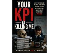 Your KPI Is Killing Me: How Performance Metrics Undermine People, Distort Decisions, and What Great Leaders Do Instead