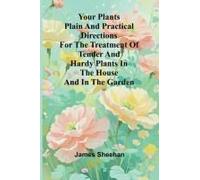 Your Plants Plain And Practical Directions For The Treatment Of Tender And Hardy Plants In The House And In The Garden