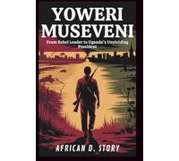 Yoweri Museveni: From Rebel Leader to Uganda’s Unyielding President: The Untold Story of Power, Survival, and Leadership in a War-Torn Nation