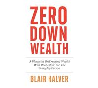 Zero Down Wealth: A Blueprint On Creating Wealth With Real Estate For The Everyday Person