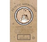 Zetetic Astronomy - Earth Not A Globe! An Experimental Inquiry Into The True Figure Of The Earth: Proving It A Plane, Without Axial Or Orbital Motion; And The Only Material World In The Universe!