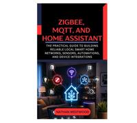 Zigbee, MQTT, and Home Assistant: The Practical Guide to Building Reliable Local Smart Home Networks, Sensors, Automations, and Device Integrations