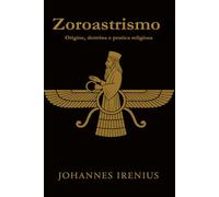 Zoroastrismo - Origine, dottrina e pratica religiosa: Tutto ciò che bisogna sapere su Zarathustra, Ahura Mazda, Ahriman, la mitologia iranica, la religione persiana e la filosofia dello Zoroastrismo