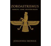Zoroastrismus - Ursprung, Lehre und religiöse Praxis: Alles, was man wissen muss über Zarathustra, Ahura Mazda, Ahriman, iranische Mythologie, ... über gute Gedanken, gute Worte und gute Taten