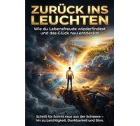 Zurück ins Leuchten: Wie du Lebensfreude wiederfindest und das Glück neu entdeckst: Schritt für Schritt raus aus der Schwere - hin zu Leichtigkeit, Dankbarkeit und Sinn.